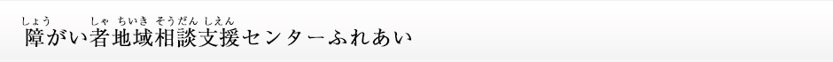 障(しょう)がい者(しゃ)地域(ちいき)相談(そうだん)支援(しえん)センターふれあい